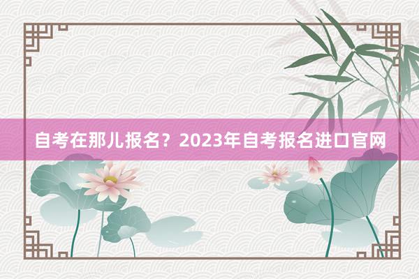 自考在那儿报名？2023年自考报名进口官网